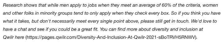 Research shows that while men apply to jobs when they meet an average of 60% of the criteria, women and other folks in minority groups tend to only apply when they check every box. So if you think you have what it takes, but don't necessarily meet every single point above, please still get in touch. We'd love to have a chat and see if you could be a great fit.